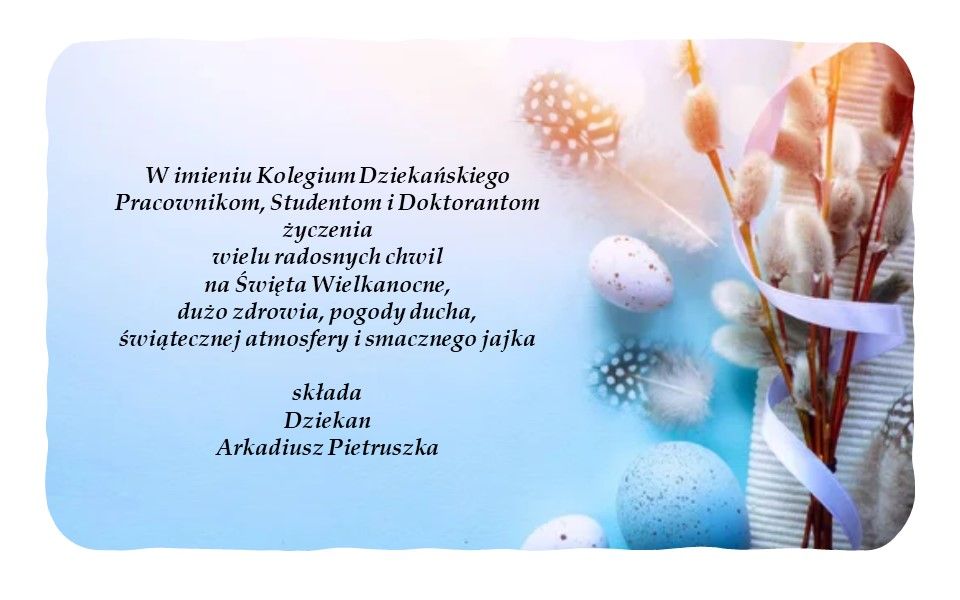 W imieniu Kolegium Dziekańskiego Pracownikom, Studentom i Doktorantom życzenia wielu radosnych chwil na Święta Wielkanocne,
dużo zdrowia, pogody ducha, świątecznej atmosfery i smacznego jajka  składa Dziekan Arkadiusz Pietruszka